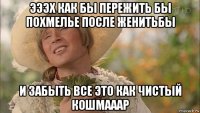 эээх как бы пережить бы похмелье после женитьбы и забыть все это как чистый кошмааар