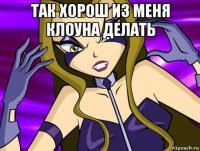 так хорош из меня клоуна делать 