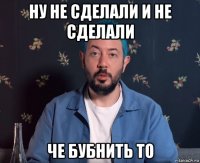 ну не сделали и не сделали че бубнить то