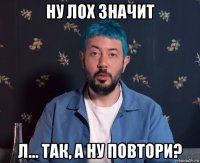 ну лох значит л... так, а ну повтори?
