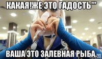 какая!же это гадость''' ваша это залевная рыба.