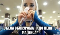  съела обскурома надо ленят с магикса'''