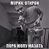 мурик, открой пора жопу мазать