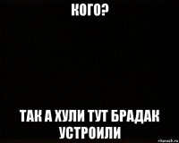 кого? так а хули тут брадак устроили