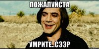 пожалуйста умрите..сээр