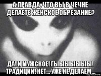 а правда, что вы в чечне делаете женское обрезание? да! и мужское! гыыыыыыы! традиции! нет... уже не делаем...