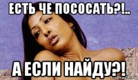 есть че пососать?!.. а если найду?!