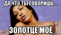 да что ты говоришь... золотце моё