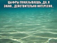 цыфры показываешь...да, я знаю... действительно интересно.. 