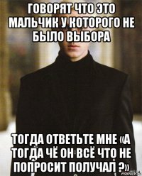 говорят что это мальчик у которого не было выбора тогда ответьте мне «а тогда чё он всё что не попросит получал ?»