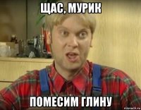 щас, мурик помесим глину
