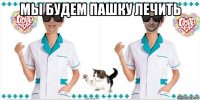 мы будем пашку лечить 