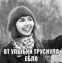  от улыбки труснуло ебло