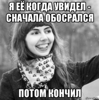 я её когда увидел - сначала обосрался потом кончил