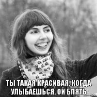  ты такая красивая, когда улыбаешься. ой блять