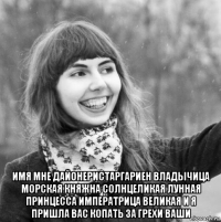  имя мне дайонеристаргариен владычица морская княжна солнцеликая лунная принцесса императрица великая и я пришла вас копать за грехи ваши