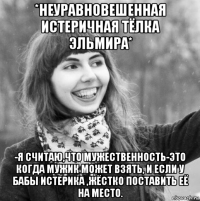 *неуравновешенная истеричная тёлка эльмира* -я считаю,что мужественность-это когда мужик может взять, и если у бабы истерика ,жёстко поставить её на место.