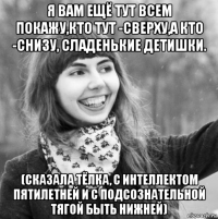 я вам ещё тут всем покажу,кто тут -сверху,а кто -снизу, сладенькие детишки. (сказала тёлка, с интеллектом пятилетней и с подсознательной тягой быть нижней)
