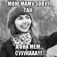 мою маму зовут так, а она мем. сууукааа!!!