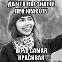 да что вы знаете про красоту я тут самая красивая