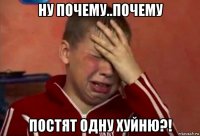 ну почему..почему постят одну хуйню?!