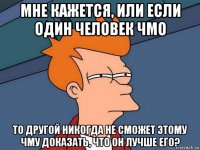 мне кажется, или если один человек чмо то другой никогда не сможет этому чму доказать, что он лучше его?