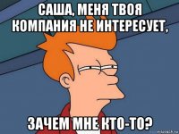 саша, меня твоя компания не интересует, зачем мне кто-то?