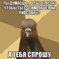 ты думаешь, я тебе отвечу? чтобы ты с этим пошел на ривсовач? а тебя спрошу