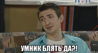  умник блять да?!