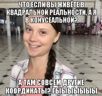 что если вы живёте в квадральной реальности, а я в конусеальной? а там совсем другие координаты? гыыыыыыы
