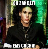 он зайдёт! ему сосни!