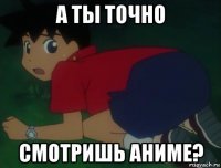 а ты точно смотришь аниме?