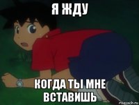 я жду когда ты мне вставишь