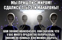 мы пришли с миром! сдались тебе эти макароны! нам звонил иванxd45dfg. они сказали, что у вас много продуктов полураспада, никому не нужных, и их можно забрать