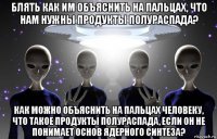 блять как им объяснить на пальцах, что нам нужны продукты полураспада? как можно объяснить на пальцах человеку, что такое продукты полураспада, если он не понимает основ ядерного синтеза?