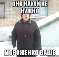 оно нахуй не нужно мороженко ваше