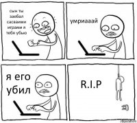 сын ты заебал сасваими играми я тебя убью умриааай я его убил R.I.P