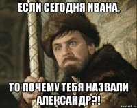 если сегодня ивана, то почему тебя назвали александр?!