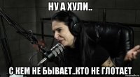 ну а хули.. с кем не бывает..кто не глотает