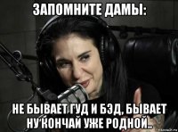 запомните дамы: не бывает гуд и бэд, бывает ну кончай уже родной..