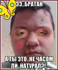 ээ..братан а ты это..не часом ли..натурал?!.