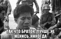... так что браток..лучше..не женись..никогда