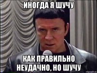 иногда я шучу как правильно неудачно, но шучу