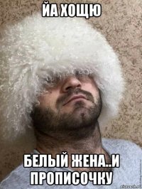 йа хощю белый жена..и прописочку