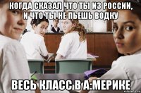 когда сказал что ты из россии, и что ты не пьешь водку весь класс в а:мерике