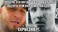 тупость это когда говорят больнее убегать чем получить пизды.. серьёзно?!..