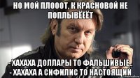 но мой плооот, к красновой не поплывёёёт - хахаха доллары то фальшивые.. - хахаха а сифилис то настоящий
