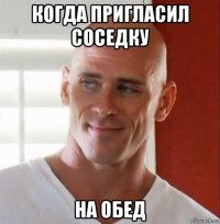 когда пригласил соседку на обед