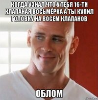 когда узнал что у тебя 16-ти клапаная восьмёрка а ты купил головку на восем клапанов облом