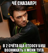 чё сказал?! в 2 счёта ща отсосу буш возникать у мени тута